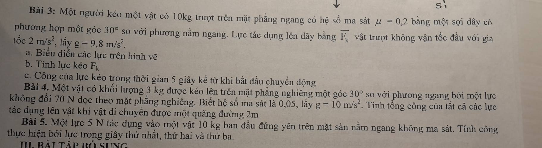 Một người kéo một vật có 10kg trượt trên mặt phẳng ngang có hệ số ma sát mu =0,2 bằng một sợi dây có 
phương hợp một góc 30° so với phương nằm ngang. Lực tác dụng lên dây bằng vector F_k vật trượt không vận tốc đầu với gia 
tốc 2m/s^2 ', lấy g=9, 8m/s^2. 
a. Biểu diễn các lực trên hình vẽ 
b. Tính lực kéo F_k
c. Công của lực kéo trong thời gian 5 giây kể từ khi bắt đầu chuyển động 
Bài 4. Một vật có khối lượng 3 kg được kéo lên trên mặt phẳng nghiêng một góc 30° so với phương ngang bởi một lực 
không đổi 70 N dọc theo mặt phẳng nghiêng. Biết hệ số ma sát là 0,05, lấy g=10m/s^2 *. Tính tổng công của tất cả các lực 
tác dụng lên vật khi vật di chuyền được một quãng đường 2m
Bài 5. Một lực 5 N tác dụng vào một vật 10 kg ban đầu đứng yên trên mặt sàn nằm ngang không ma sát. Tính công 
thực hiện bởi lực trong giây thứ nhất, thứ hai và thứ ba. 
II bài tảp bố sung