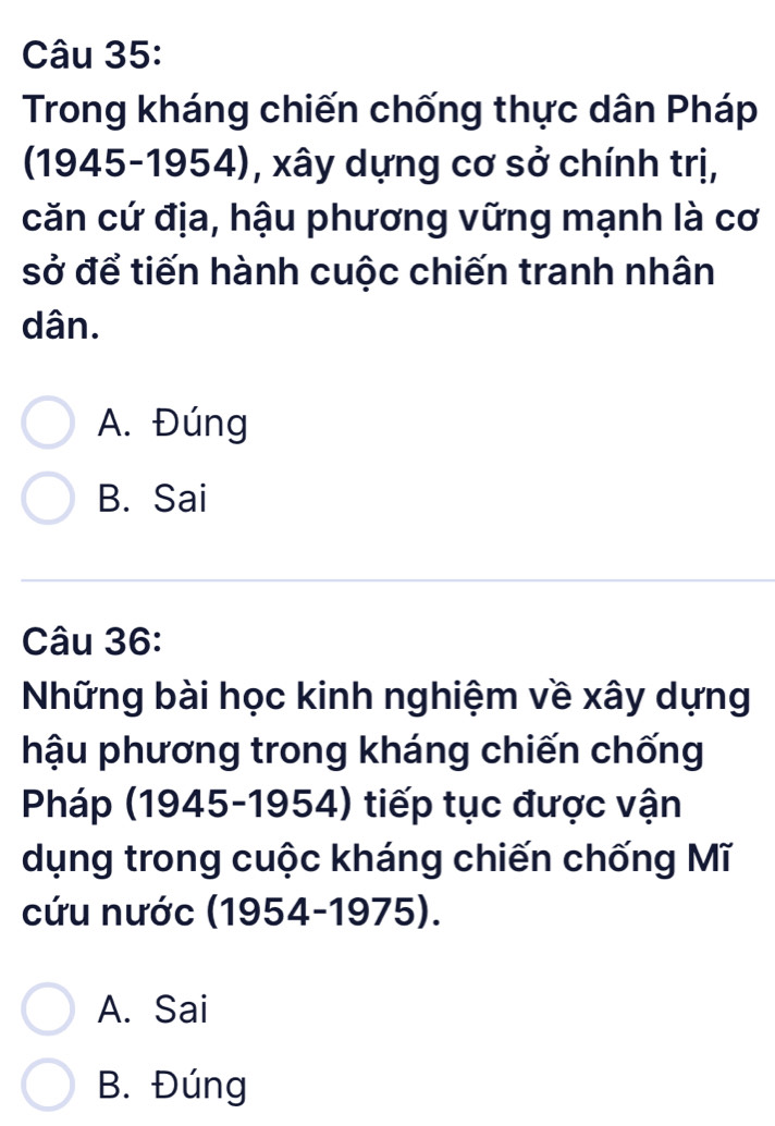 Trong kháng chiến chống thực dân Pháp
(1945-1954), xây dựng cơ sở chính trị,
căn cứ địa, hậu phương vững mạnh là cơ
sở để tiến hành cuộc chiến tranh nhân
dân.
A. Đúng
B. Sai
Câu 36:
Những bài học kinh nghiệm về xây dựng
hậu phương trong kháng chiến chống
Pháp (1945-1954) tiếp tục được vận
dụng trong cuộc kháng chiến chống Mĩ
cứu nước (1954-1975).
A. Sai
B. Đúng