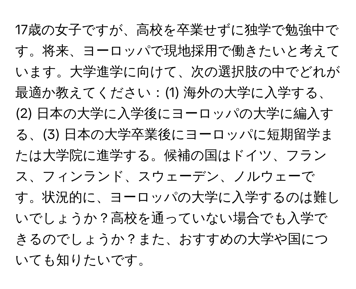 17歳の女子ですが、高校を卒業せずに独学で勉強中です。将来、ヨーロッパで現地採用で働きたいと考えています。大学進学に向けて、次の選択肢の中でどれが最適か教えてください：(1) 海外の大学に入学する、(2) 日本の大学に入学後にヨーロッパの大学に編入する、(3) 日本の大学卒業後にヨーロッパに短期留学または大学院に進学する。候補の国はドイツ、フランス、フィンランド、スウェーデン、ノルウェーです。状況的に、ヨーロッパの大学に入学するのは難しいでしょうか？高校を通っていない場合でも入学できるのでしょうか？また、おすすめの大学や国についても知りたいです。