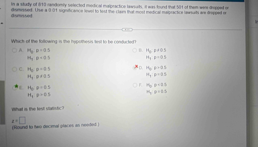 In a study of 810 randomly selected medical malpractice lawsuits, it was found that 501 of them were dropped or
dismissed. Use a 0.01 significance level to test the claim that most medical malpractice lawsuits are dropped or
dismissed
Ir
Which of the following is the hypothesis test to be conducted?
A. H_0:p=0.5 B. H_0:p!= 0.5
H_1:p<0.5
H_1:p=0.5
D.
C. H_0:p=0.5 H_0:p>0.5
H_1:p!= 0.5
H_1:p=0.5
E. H_0:p=0.5
F. H_0:p<0.5
H_1:p>0.5
H_1:p=0.5
What is the test statistic?
z=□
(Round to two decimal places as needed.)