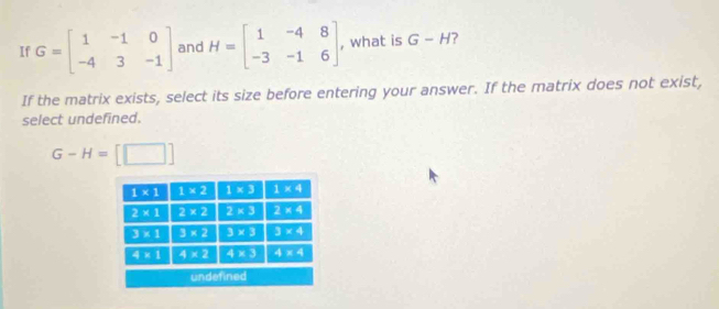 If G=beginbmatrix 1&-1&0 -4&3&-1endbmatrix and H=beginbmatrix 1&-4&8 -3&-1&6endbmatrix , what is G-H ?
If the matrix exists, select its size before entering your answer. If the matrix does not exist,
select undefined.
G-H= [□