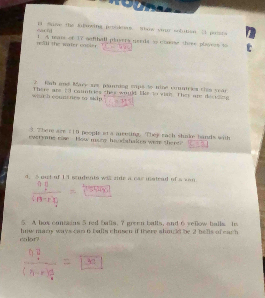 Salve the following problems. Show your solution. (3 points 
each) 
1 A team of 17 softball players needs to choose three players to 
refill the water cooler. 
2. Rob and Mary are planning trips to nine countries this year. 
There are 13 countries they would like to visit. They are deciding 
which countries to skip. 
3. There are 110 people at a meeting. They each shake hands with 
everyone else. How many handshakes were there? 
4. 5 out of 13 students will ride a car instead of a van. 
5. A box contains 5 red balls, 7 green balls, and 6 yellow balls. In 
how many ways can 6 balls chosen if there should be 2 balls of each 
color?