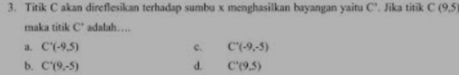 Titik C akan direflesikan terhadap sumbu x menghasilkan bayangan yaitu C'. Jika titik C(9,5)
maka titik C’ adalah….
3. C'(-9,5) c. C'(-9,-5)
b. C'(9,-5) d. C'(9,5)