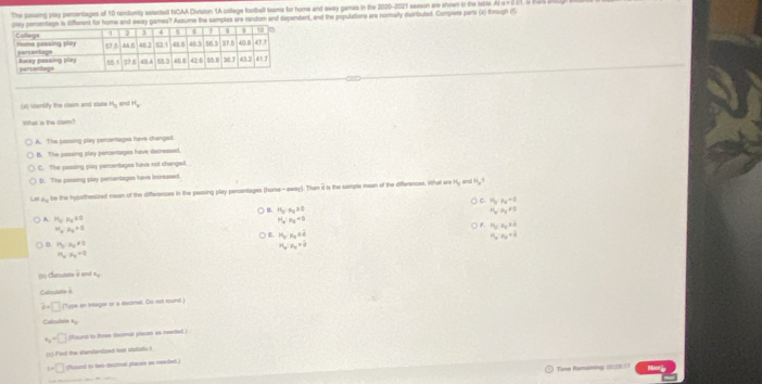 The passing play perentages of 10 rendomily setected NCAA Division (A collage football teams for home and away games in the 2020-2021 season are shown in the table. Ar a = 001, G B
ames? Assume the samples are random and dependent, and the populations are nomally distribuled. Compera parta (X) Prough (1)
(A) ktentify the clam and stale H_0 H_y
What is the clain?
A. The passing play percentages have changed.
B. The pessing play percentages have decreased.
C. The passing play percentages have not changed.
D. The passing stey pertentages have increased
Let ay be the hypothesized mean of the differences in the passing play perantages (home-away). Then i is the sample mean of the differences. What are Ky and Hy 
) C H_3:mu _2=0
B. H_3:N_2=0 H_y:H_y!= 0
A. H_0:N_0≤ 0 H_a:n_a<0</tex>
M_x_a_n=0
○ P_0:P_0+d
L P_0,x_0∈ d
H_a:n_d=k
D. H_2:a_2!= 0 H_a:n_a=d
H_a· H_c=0
25-Charutate à end =-1
Calmutate à
d=□ Type an integer or a decimal. Do not rounl i
Callodiatn Ky
x=□ (Round to thrme desmal place in reaied.)
e the standantoed te e t
w□ (ound to bwo decimal placse en neededl.)
Tame Remaining (623/7 tarie