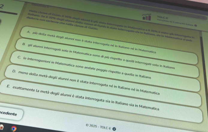 Cuanda 
TOLC-E
2 Nella classe el Goldo 4 35% degti alunni à già stato interrogato in Matematica e il 30% à stato giá interrogato ia
dedurre con certezza che nella classe di Guldo:
Italiano. Se il 20% degli aluoni delia classe di Guido é stato interrogato sla in Italiano, sia in Maternatica ai pul
A. più della metà degli alunni non è stata interrogata né in Italiano né in Matematica
B. gli alunni interrogati solo in Matematica sono di più rispetto a quelli interrogati solo in Italiano
C. le interrogazioni in Matematica sono andate peggio rispetto a quelle in Italiano
D. meno della metà degli alunni non è stata interrogata né in Italiano né in Matematica
E. esattamente la metà degli alunni è stata interrogata sia in Italiano sia in Matematica
cedente varnothing 2025-TOLC-E