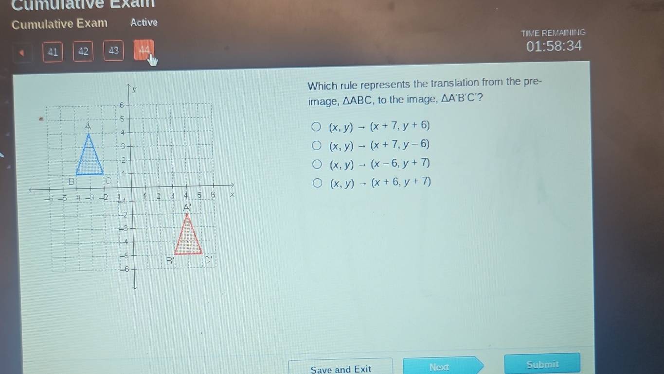 Cumulative Exam
Cumulative Exam Active
TIME REMAINING
41 42 43 44 01:58:34
Which rule represents the translation from the pre-
image, △ ABC , to the image, △ A'B'C' ?
(x,y)to (x+7,y+6)
(x,y)to (x+7,y-6)
(x,y)to (x-6,y+7)
(x,y)to (x+6,y+7)
Save and Exit Next
Submit