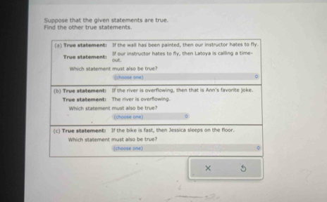 Suppose that the given statements are true. 
Find the other true statements. 
(a) True statement: If the wall has been painted, then our instructor hates to fly. 
True statement: If our instructor hates to fly, then Latoya is calling a time- 
out. 
Which statement must also be true? 
(choose one) 
(b) True statement: If the river is overflowing, then that is Ann's favorite joke. 
True statement: The river is overflowing. 
Which statement must also be true? 
(choose one) 
(c) True statement: If the bike is fast, then Jessica sleeps on the floor. 
Which statement must also be true? 
(choose one) 。 
×