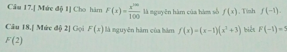 Câu 17.[ Mức độ 1] Cho hàm F(x)= x^(100)/100  là nguyên hàm của hàm số f(x). Tính f(-1). 
Câu 18.[ Mức độ 2] Gọi F(x) là nguyên hàm của hàm f(x)=(x-1)(x^2+3) biết F(-1)=5
F(2)