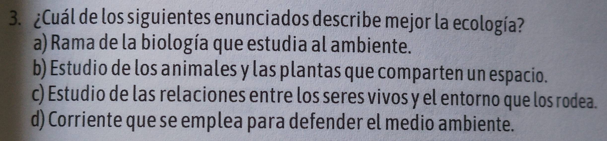 ¿Cuál de los siguientes enunciados describe mejor la ecología?
a) Rama de la biología que estudia al ambiente.
b) Estudio de los animales y las plantas que comparten un espacio.
c) Estudio de las relaciones entre los seres vivos y el entorno que los rodea.
d) Corriente que se emplea para defender el medio ambiente.