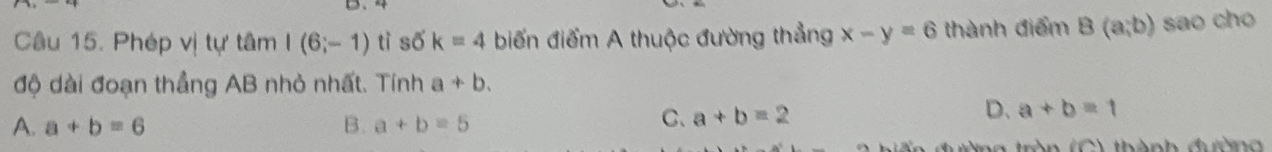 Phép vị tự tâm I(6;-1) tì số k=4 biến điểm A thuộc đường thẳng x-y=6 thành điểm B(a,b) sao cho
độ dài đoạn thẳng AB nhỏ nhất. Tính a+b.
A. a+b=6 B. a+b=5
D.
C、 a+b=2 a+b=1
an C ) thành đườn