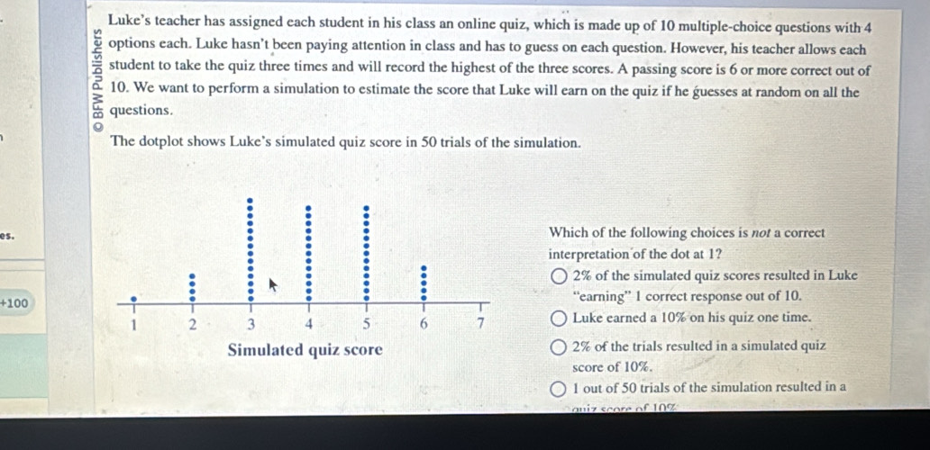 Luke’s teacher has assigned each student in his class an online quiz, which is made up of 10 multiple-choice questions with 4
options each. Luke hasn’t been paying attention in class and has to guess on each question. However, his teacher allows each
student to take the quiz three times and will record the highest of the three scores. A passing score is 6 or more correct out of
10. We want to perform a simulation to estimate the score that Luke will earn on the quiz if he guesses at random on all the
questions.
The dotplot shows Luke's simulated quiz score in 50 trials of the simulation.
es.Which of the following choices is not a correct
interpretation of the dot at 1?
2% of the simulated quiz scores resulted in Luke
+100
“earning” 1 correct response out of 10.
Luke earned a 10% on his quiz one time.
2% of the trials resulted in a simulated quiz
score of 10%.
1 out of 50 trials of the simulation resulted in a
qu iz score of 10 %