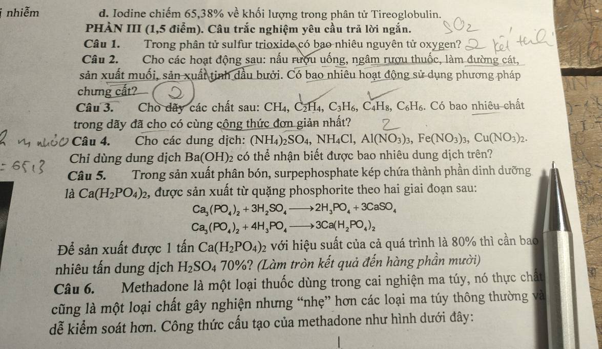 nhiễm d. Iodine chiếm 65,38% về khối lượng trong phân tử Tireoglobulin.
PHÀN III (1,5 điểm). Câu trắc nghiệm yêu cầu trả lời ngắn.
Câu 1. Trong phân tử sulfur trioxide có bao nhiêu nguyên tử oxygen?
Câu 2. Cho các hoạt động sau: nấu rượu uống, ngâm rượu thuốc, làm đường cát,
sản xuất muối, sản xuất tinh dầu bưởi. Có bao nhiêu hoạt động sử dụng phương pháp
chưng cất?
Câu 3. Cho dãy các chất sau: CH_4,C_2H_4,C_3H_6,C_4H_8,C_6H_6. Có bao nhiêu chất
trong dãy đã cho có cùng công thức đơn giản nhất?
Câu 4. Cho các dung dịch: (NH_4)_2SO_4,NH_4Cl,Al(NO_3)_3,Fe(NO_3)_3,Cu(NO_3)_2.
Chỉ dùng dung dịch Ba(OH): 22 có thể nhận biết được bao nhiêu dung dịch trên?
Câu 5. Trong sản xuất phân bón, surpephosphate kép chứa thành phần dinh dưỡng
là Ca(H_2PO_4)_2 , được sản xuất từ quặng phosphorite theo hai giai đoạn sau:
Ca_3(PO_4)_2+3H_2SO_4to 2H_3PO_4+3CaSO_4
Ca_3(PO_4)_2+4H_3PO_4to 3Ca(H_2PO_4)_2
Để sản xuất được 1 tấn Ca(H_2PO_4)_2 với hiệu suất của cả quá trình là 80% thì cần bao
nhiêu tấn dung dịch H_2SO_470% 6? (Làm tròn kết quả đến hàng phần mười)
Câu 6. Methadone là một loại thuốc dùng trong cai nghiện ma túy, nó thực chất
cũng là một loại chất gây nghiện nhưng “nhẹ” hơn các loại ma túy thông thường và
dễ kiểm soát hơn. Công thức cấu tạo của methadone như hình dưới đây: