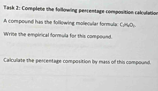 Task 2: Complete the following percentage composition calculatior 
A compound has the following molecular formula: C_2H_6O_2. 
Write the empirical formula for this compound. 
Calculate the percentage composition by mass of this compound.