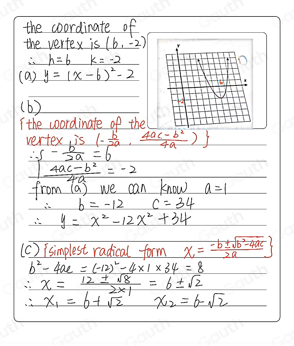 the coordinate of 
the vertex is (6,-2)
h=6 k=-2
(a) y=(x-6)^2-2
(b) 
( the wordinate of the 
vertex is (- b/2a , (4ac-b^2)/4a )
∴ S- b/2a =6
 (4ac-b^2)/4a =-2
from (a ) we can know a=1
b=-12 c=34
y=x^2-12x^2+34
(c) isimplest radical form x= (-b± sqrt(b^2-4ac))/2a 
b^2-4ac=(-12)^2-4* 1* 34=8
∴ x= 12± sqrt(8)/2* 1 =6± sqrt(2)
∴ x_1=6+sqrt(2) x_2=6-sqrt(2)