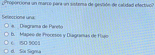 ¿Proporciona un marco para un sistema de gestión de calidad efectivo?
Seleccione una:
a. Diagrama de Pareto
b. Mapeo de Procesos y Diagramas de Flujo
c. ISO 9001
d. Six Sigma