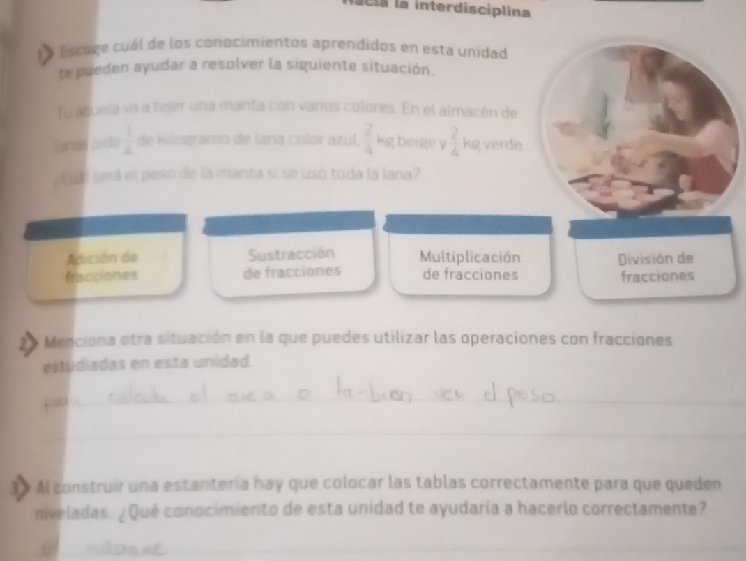 acia la interdisciplina
Escoge cuál de los conocimientos aprendidos en esta unidad
e pueden ayudar a resolver la siguiente situación.
fu abuela va a tejer una manta con varios colores. En el almacén de
Ianas pide  1/4  de kilogramo de lana color azul.  2/4  kg beige y  2/4  kg verde
cual será el peso de la manta si se usó toda la lana?
Adición de Sustracción Multiplicación División de
fracciones de fracciones de fracciones fracciones
2 Menciona otra situación en la que puedes utilizar las operaciones con fracciones
estudiadas en esta unidad.
_
_
Al construir una estanteria hay que colocar las tablas correctamente para que queden
niveladas. ¿Qué conocimiento de esta unidad te ayudaría a hacerlo correctamente?
_
_