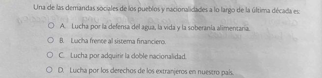 Una de las demandas sociales de los pueblos y nacionalidades a lo largo de la última década es:
A. Lucha por la defensa del agua, la vida y la soberanía alimentaria.
B. Lucha frente al sistema financiero.
C. Lucha por adquirir la doble nacionalidad.
D. Lucha por los derechos de los extranjeros en nuestro país.