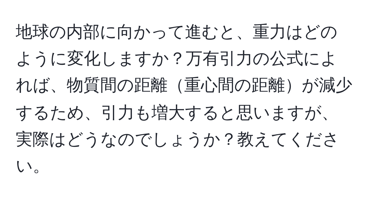 地球の内部に向かって進むと、重力はどのように変化しますか？万有引力の公式によれば、物質間の距離重心間の距離が減少するため、引力も増大すると思いますが、実際はどうなのでしょうか？教えてください。