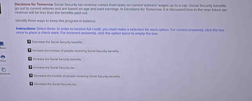 Decisions for Tomorrow Social Security tax revenue comes from taxes on current workers' wages up to a cap. Social Security benefits 
go out to current retirees and are based on age and past earnings. In Decisions for Tomorrow, it is discussed how in the near future tax 
revenue will be less than the benefits paid out. 
Identify three ways to keep this program in balance. 
Instructions: Select three. In order to receive full credit, you must make a selection for each option. For correct answer(s), click the box 
once to place a check mark. For incorrect answer(s), click the option twice to empty the box. 
Decrease the Social Security benefits. 
Bo Increase the number of people receiving Social.Security benefits. 
? 
? 
Pr Increase the Social Security benefits. 
? Increase the Social Security tax 
efe Decrease the number of people receiving Social Security benefits. 
Decrease the Social Security tax.