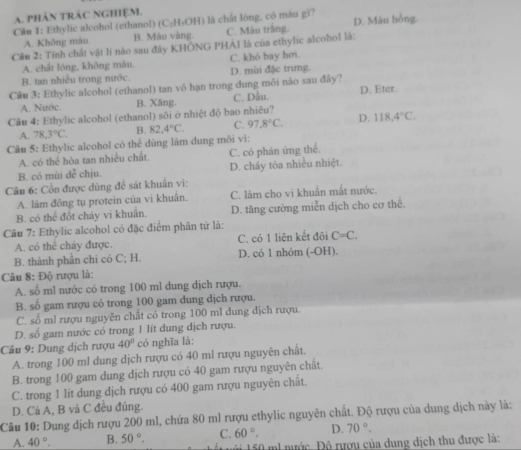 phảN tRÁC NGHIệM.
Câu 1: Ethylic alcohol (ethanol) (C₂H₅OH) là chất lóng, có màu gì? D. Màu hồng.
A. Không màu. B. Màu vàng. C. Mẫu trắng.
Cầu 2: Tính chất vật lí nào sau đây KHÔNG PHẢ1 là của ethylic alcohol là:
A. chất lóng, không màu. C. khó bay hơi.
B. tan nhiều trong nước. D. mùi đặc trưng.
Câu 3: Ethylic alcohol (ethanol) tan vô hạn trong dung môi nào sau đây?
A. Nước. B. Xăng. C. Dầu. D. Eter.
Câu 4: Ethylic alcohol (ethanol) sôi ở nhiệt độ bao nhiêu?
A. 78,3°C.
B. 82,4°C. C. 97,8°C. D. 118,4°C.
Câu 5: Ethylic alcohol có thể dùng làm dung môi vì:
A. có thể hòa tan nhiều chất. C. có phản ứng thể.
B. có mùi dễ chịu. D. cháy tỏa nhiều nhiệt.
Câu 6: Cồn được dùng đề sát khuẩn vì:
A. làm đông tụ protein của vi khuẩn. C. làm cho vi khuần mất nước.
B. có thể đốt cháy vi khuẩn. D. tăng cường miễn dịch cho cơ thể.
Câu 7: Ethylic alcohol có đặc điểm phân tử là:
A. có thể cháy được. C. có 1 liên kết đôi C=C.
B. thành phần chỉ có C; H. D. có 1 nhóm (-OH).
Câu 8: Độ rượu là:
A. số ml nước có trong 100 ml dung dịch rượu.
B. số gam rượu có trong 100 gam dung dịch rượu.
C. số ml rượu nguyên chất có trong 100 ml dung dịch rượu.
D. số gam nước có trong 1 lít dung dịch rượu.
Câu 9: Dung dịch rượu 40° có nghĩa là:
A. trong 100 ml dung dịch rượu có 40 ml rượu nguyên chất.
B. trong 100 gam dung dịch rượu có 40 gam rượu nguyên chất.
C. trong 1 lít dung dịch rượu có 400 gam rượu nguyên chất.
D. Cả A, B và C đều đúng.
Câu 10: Dung dịch rượu 200 ml, chứa 80 ml rượu ethylic nguyên chất. Độ rượu của dung dịch này là:
C. 60°.
D. 70°.
A. 40°.
B. 50°.
l nước, Độ rượu của dung dịch thu được là: