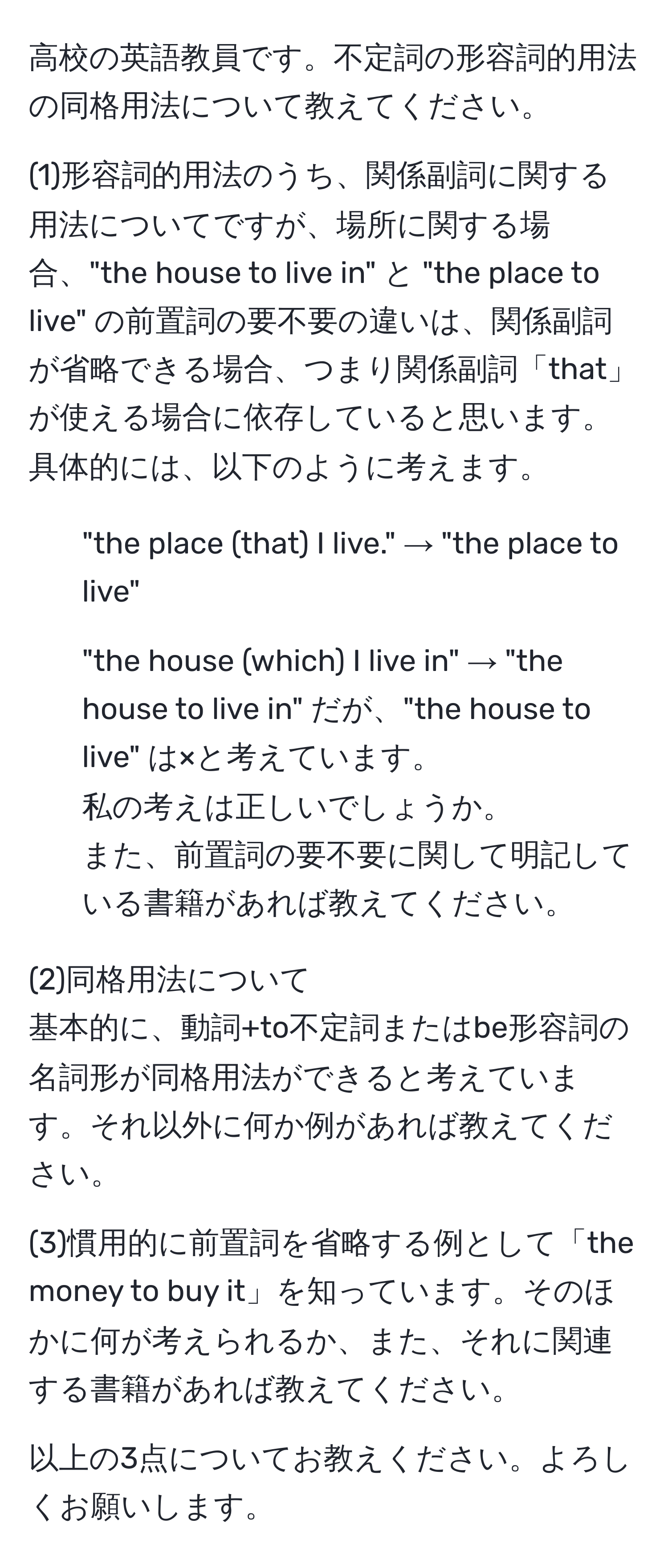 高校の英語教員です。不定詞の形容詞的用法の同格用法について教えてください。

(1)形容詞的用法のうち、関係副詞に関する用法についてですが、場所に関する場合、"the house to live in" と "the place to live" の前置詞の要不要の違いは、関係副詞が省略できる場合、つまり関係副詞「that」が使える場合に依存していると思います。
具体的には、以下のように考えます。
- "the place (that) I live." → "the place to live"
- "the house (which) I live in" → "the house to live in" だが、"the house to live" は×と考えています。
私の考えは正しいでしょうか。
また、前置詞の要不要に関して明記している書籍があれば教えてください。

(2)同格用法について
基本的に、動詞+to不定詞またはbe形容詞の名詞形が同格用法ができると考えています。それ以外に何か例があれば教えてください。

(3)慣用的に前置詞を省略する例として「the money to buy it」を知っています。そのほかに何が考えられるか、また、それに関連する書籍があれば教えてください。

以上の3点についてお教えください。よろしくお願いします。