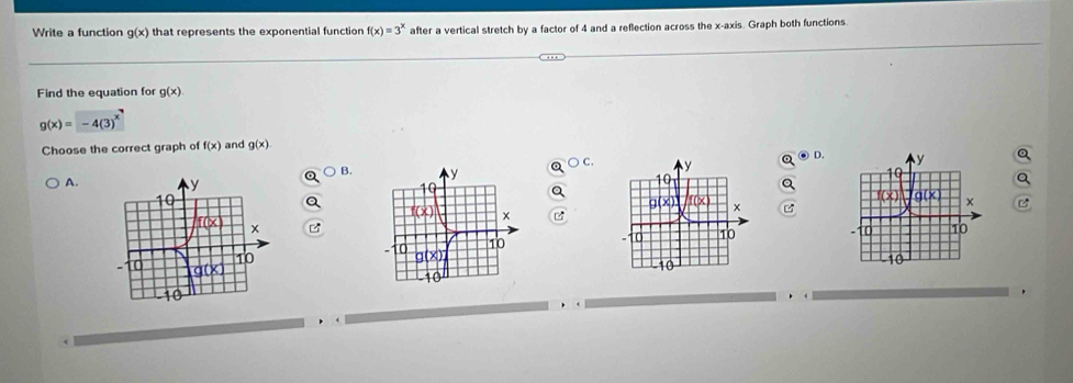 Write a function g(x) that represents the exponential functior f(x)=3^x after a vertical stretch by a factor of 4 and a reflection across the x-axis. Graph both functions.
Find the equation for g(x)
g(x)=-4(3)^x^7
Choose the correct graph of f(x) and g(x)
C.
D.
B.
A.