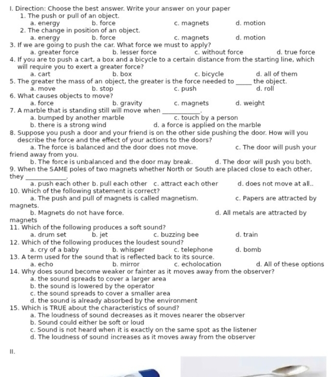 Direction: Choose the best answer. Write your answer on your paper
1. The push or pull of an object.
a. energy b. force c. magnets d. motion
2. The change in position of an object.
a. energy b. force c. magnets d. motion
3. If we are going to push the car. What force we must to apply?
a. greater force b. lesser force c. without force d. true force
4. If you are to push a cart, a box and a bicycle to a certain distance from the starting line, which
will require you to exert a greater force?
a. cart b. box c. bicycle d. all of them
5. The greater the mass of an object, the greater is the force needed to _the object.
a. move b. stop c. push d. roll
6. What causes objects to move?
a. force b. gravity c. magnets d. weight
7. A marble that is standing still will move when _.
a. bumped by another marble c. touch by a person
b. there is a strong wind d. a force is applied on the marble
8. Suppose you push a door and your friend is on the other side pushing the door. How will you
describe the force and the effect of your actions to the doors?
a. The force is balanced and the door does not move. c. The door will push your
friend away from you.
b. The force is unbalanced and the door may break. d. The door will push you both.
9. When the SAME poles of two magnets whether North or South are placed close to each other,
they_ .
a. push each other b. pull each other c. attract each other d. does not move at all..
10. Which of the following statement is correct?
a. The push and pull of magnets is called magnetism. c. Papers are attracted by
magnets.
b. Magnets do not have force. d. All metals are attracted by
magnets
11. Which of the following produces a soft sound?
a. drum set b. jet c. buzzing bee d. train
12. Which of the following produces the loudest sound?
a. cry of a baby b. whisper c. telephone d. bomb
13. A term used for the sound that is reflected back to its source.
a. echo b. mirror c. echolocation d. All of these options
14. Why does sound become weaker or fainter as it moves away from the observer?
a. the sound spreads to cover a larger area
b. the sound is lowered by the operator
c. the sound spreads to cover a smaller area
d. the sound is already absorbed by the environment
15. Which is TRUE about the characteristics of sound?
a. The loudness of sound decreases as it moves nearer the observer
b. Sound could either be soft or loud
c. Sound is not heard when it is exactly on the same spot as the listener
d. The loudness of sound increases as it moves away from the observer
I.