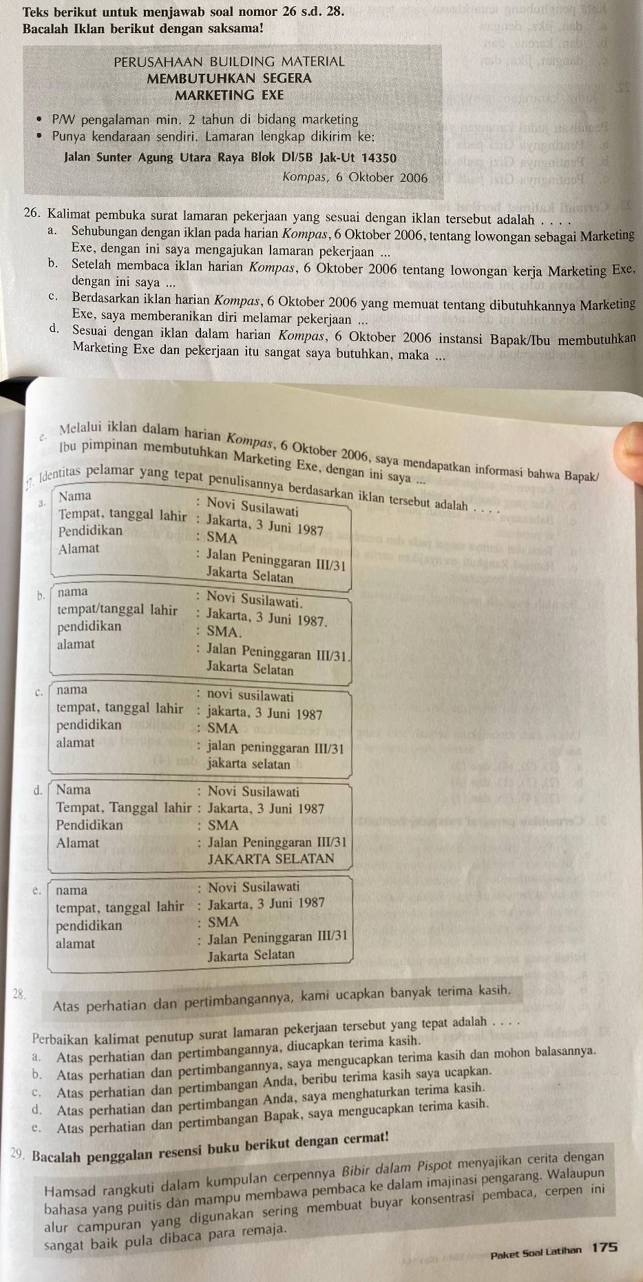 Teks berikut untuk menjawab soal nomor 26s.d. 28.
Bacalah Iklan berikut dengan saksama!
PERUSAHAAN BUILDING MATERIAL
MEMBUTUHKAN SEGERA
MARKETING EXE
P/W pengalaman min. 2 tahun di bidang marketing
Punya kendaraan sendiri. Lamaran lengkap dikirim ke:
Jalan Sunter Agung Utara Raya Blok Dl/5B Jak-Ut 14350
Kompas, 6 Oktober 2006
26. Kalimat pembuka surat lamaran pekerjaan yang sesuai dengan iklan tersebut adalah
a. Sehubungan dengan iklan pada harian Kompas, 6 Oktober 2006, tentang lowongan sebagai Marketing
Exe, dengan ini saya mengajukan lamaran pekerjaan
b. Setelah membaca iklan harian Kompas, 6 Oktober 2006 tentang lowongan kerja Marketing Exe,
dengan ini saya ...
c. Berdasarkan iklan harian Kompas, 6 Oktober 2006 yang memuat tentang dibutuhkannya Marketing
Exe, saya memberanikan diri melamar pekerjaan ...
d. Sesuai dengan iklan dalam harian Kompas, 6 Oktober 2006 instansi Bapak/Ibu membutuhkan
Marketing Exe dan pekerjaan itu sangat saya butuhkan, maka ..
Melalui iklan dalam harian Kompas, 6 Oktober 2006, saya mendapatkan informasi bahwa Bapak/
lbu pimpinan membutuhkan Marketing Exe, dengan ini saya .
[dentitas pelamar yang tepat penulisannya berdasarkan iklan tersebut adalah . . . .
Nama
: Novi Susilawati
Tempat, tanggal lahir : Jakarta, 3 Juni 1987
Pendidikan
: SMA
Alamat
: Jalan Peninggaran III/31
Jakarta Selatan
b. nama
: Novi Susilawati.
tempat/tanggal lahir : Jakarta, 3 Juni 1987.
pendidikan
: SMA.
alamat
: Jalan Peninggaran III/31.
Jakarta Selatan
C. nama
novi susilawati
tempat, tanggal lahir : jakarta, 3 Juni 1987
pendidikan SMA
alamat jalan peninggaran III/31
jakarta selatan
d. ∫ Nama : Novi Susilawati
Tempat, Tanggal lahir : Jakarta, 3 Juni 1987
Pendidikan SMA
Alamat : Jalan Peninggaran III/31
JAKARTA SELATAN
e. nama Novi Susilawati
tempat, tanggal lahir Jakarta, 3 Juni 1987
pendidikan SMA
alamat : Jalan Peninggaran III/31
Jakarta Selatan
28.
Atas perhatian dan pertimbangannya, kami ucapkan banyak terima kasih.
Perbaikan kalimat penutup surat lamaran pekerjaan tersebut yang tepat adalah . . . .
a. Atas perhatian dan pertimbangannya, diucapkan terima kasih.
b. Atas perhatian dan pertimbangannya, saya mengucapkan terima kasih dan mohon balasannya.
c. Atas perhatian dan pertimbangan Anda, beribu terima kasih saya ucapkan.
d. Atas perhatian dan pertimbangan Anda, saya menghaturkan terima kasih.
c. Atas perhatian dan pertimbangan Bapak, saya mengucapkan terima kasih.
29. Bacalah penggalan resensi buku berikut dengan cermat!
Hamsad rangkuti dalam kumpulan cerpennya Bibir dalam Pispot menyajikan cerita dengan
bahasa yang puitis dan mampu membawa pembaca ke dalam imajinasi pengarang. Walaupun
alur campuran yang digunakan sering membuat buyar konsentrasi pembaca, cerpen ini
sangat baik pula dibaca para remaja.
Paket Soal Latihan 175