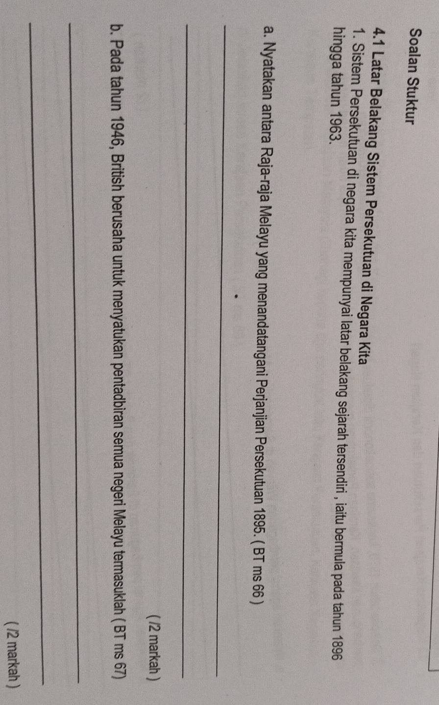 Soalan Stuktur 
4.1 Latar Belakang Sistem Persekutuan di Negara Kita 
1. Sistem Persekutuan di negara kita mempunyai latar belakang sejarah tersendiri , iaitu bermula pada tahun 1896
hingga tahun 1963. 
a. Nyatakan antara Raja-raja Melayu yang menandatangani Perjanjian Persekutuan 1895. ( BT ms 66 ) 
_ 
_ 
( /2 markah ) 
b. Pada tahun 1946, British berusaha untuk menyatukan pentadbiran semua negeri Melayu termasuklah ( BT ms 67) 
_ 
_ 
( /2 markah )