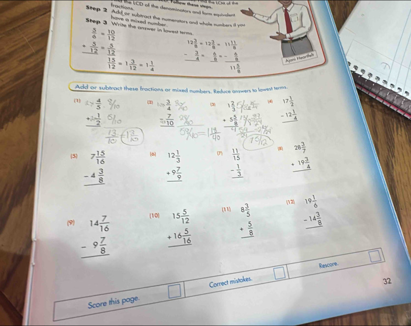 ind the LCM of the
D. Follow these steps.
fractions d the LCD of the denominators and form equivalent
Step 2 Add or subtract the numerators and whole numbers if you
have a mixed number .
Step 3 Write the answer in lowest terms.
 5/6 = 10/12 
+ 5/12 = 5/12 
12 3/8 =12 3/8 =11 11/8 
frac overline 1512=1 3/12 =1 1/4  beginarrayr 12 5/8 =- 8/8 =-frac  6/8 11 5/8 end(array)°
Ajani Heartfelt
Add or subtract these fractions or mixed numbers. Reduce answers to lowest terms.
(1)  4/5  (2) beginarrayr l= 3/4  - 7/10  hline endarray (3) beginarrayr 1 2/3 t +5 5/8  hline endarray (4) beginarrayr 17 1/2  -12 1/4  hline endarray
_ +2 1/2 
(5) beginarrayr 7 15/16  -4 3/8  hline endarray (6 beginarrayr 12 1/3  +9 7/9  hline endarray (7) beginarrayr  11/15  - 1/3  hline endarray (8 beginarrayr 28 3/7  +19 3/4  hline endarray
(12)
(9) beginarrayr 14 7/16  -9 7/8  hline endarray (10) beginarrayr 15 5/12  +16 5/16  hline endarray (11) beginarrayr 8 3/5  + 5/8  hline endarray beginarrayr 19 1/6  -14 3/8  hline endarray
n
Rescore.
Score this page. □ Correct mistakes.
32