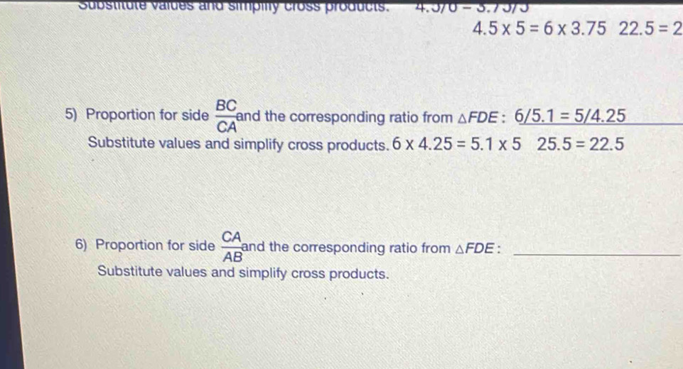 Substitute values and simpilly cross products. 4.370-3.
4.5* 5=6* 3.75 22.5=2
5) Proportion for side  BC/CA  and the corresponding ratio from △ FDE:6/5.1=5/4.25
Substitute values and simplify cross products. 6* 4.25=5.1* 525.5=22.5
6) Proportion for side  CA/AB  and the corresponding ratio from △ FDE _ 
Substitute values and simplify cross products.