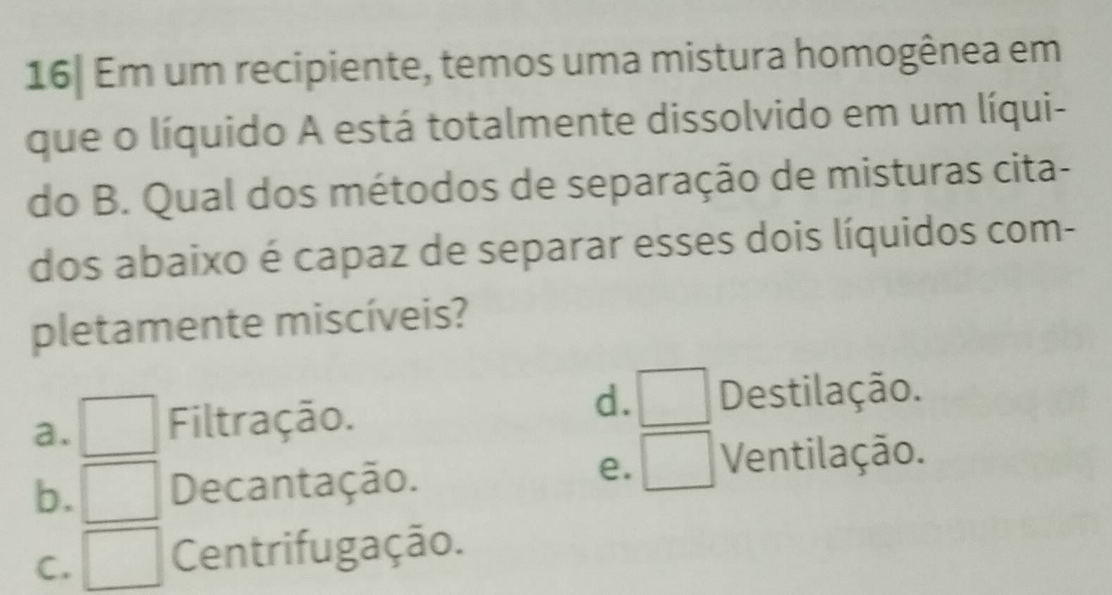 16| Em um recipiente, temos uma mistura homogênea em
que o líquido A está totalmente dissolvido em um líqui-
do B. Qual dos métodos de separação de misturas cita-
dos abaixo é capaz de separar esses dois líquidos com-
pletamente miscíveis?
d. Destilação.
a.
Filtração.
b. Decantação.
e.
Ventilação.
C.
Centrifugação.