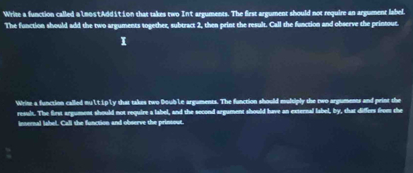 Write a function called a LmostAdd1tion that takes two In't arguments. The first argument should not require an argument label. 
The function should add the two arguments together, subtract 2, then print the result. Call the function and observe the printout. 
Write a function called nuLtipLy that takes two DoubLe arguments. The function should multiply the two arguments and print the 
result. The first argument should not require a label, and the second argument should have an external label, by, that differs from the 
internal label. Call the function and observe the prinsout.