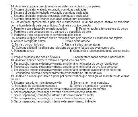 Assinale a opção correcta relativa ao sistema circulatório dos peixes.
A. Sistema circulatório aberto e coração com duas cavidades
B. Sistema circulatório fechado e coração com duas cavidades
C. Sistema circulatório aberto e coração com quatro cavidades
D. Sistema circulatório fechado e coração com quatro cavidades
15. Os Anfíbios apresentam a pele nua e humedecida. Qual das opções abaixo se relaciona
com a humidade da pele dos anfíbios. Assinale a opção correcta.
A. Permite a sua adaptação ao meio aquático B. Permite regular a temperatura do corpo
C. Permite a troca de gases entre o sargue e a superfície da pele
D. Permite a troça de gases entre os vasos da pele é o an
16. Assinale a opção correcta que se relaciona com pele espessa e escamosa dos répteis
A. Aquece o corpo do animal B. Evita a desidratação
C. Torna o corpo rijo/duro D. Resiste à altas temperaturas
17. Coloque a letra B na alínea que relaciona as características das aves com o voo.
A. Possuem penas B. Os pulmões tem capacidade de encher muito
ar
C. Porque os ossos são ocos e flexiveis D. Apresentam sacos aéreos e ossos ocos
18. Assinale a alínea correcta relativa a reprodução das aves.
A. Fecundação interna e desenvolvimento embrionário no interior do corpo fora do ovo
B. Fecundação interna e desenvolvimento embrionário no interior do ovo fora do corpo
C. Fecundação interna e desenvolvimento embrionário dentro do ovo no interior do corpo
D. Fecundação externa e desenvolvimento embrionário no interior do ovo
19. Assinale a alínea que indica a principal característica que distingui os mamíferos de outros
animais. B Sistema hormonal complexo
A. Sistema reprodutor mais desenvolvido
C. Existência de glândulas mamárias D. Tempo de gestação mais longo
20. Assinale a letra com opção correcta relativa a reprodução dos mamíferos.
A. Sexos separados, fecundação externa e desenvolvimento indirecto;
B. Sexos separados. fecundação interna e desenvolvimento directo:
C. Sexos separados. fecundação externa e desenvolvimento directo.
D. Sexos separados, fecundação interna e desenvolvimento indirecto