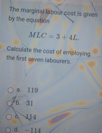 The marginal labour cost is given
by the equation
MLC=3+4L. 
Calculate the cost of employing
the first seven labourers.
a. 119
b. 31
à 114
d. -114