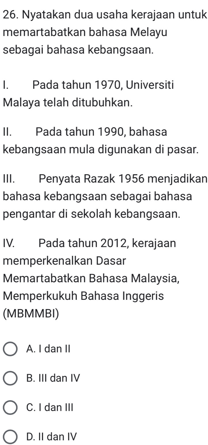 Nyatakan dua usaha kerajaan untuk
memartabatkan bahasa Melayu
sebagai bahasa kebangsaan.
I. Pada tahun 1970, Universiti
Malaya telah ditubuhkan.
II. Pada tahun 1990, bahasa
kebangsaan mula digunakan di pasar.
III. Penyata Razak 1956 menjadikan
bahasa kebangsaan sebagai bahasa
pengantar di sekolah kebangsaan.
IV. Pada tahun 2012, kerajaan
memperkenalkan Dasar
Memartabatkan Bahasa Malaysia,
Memperkukuh Bahasa Inggeris
(MBMMBI)
A. I dan II
B. III dan IV
C. I dan III
D. II dan IV