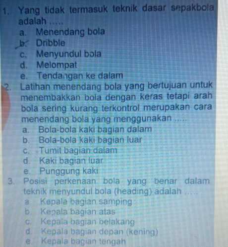 Yang tidak termasuk teknik dasar sepakbola
adalah .....
a. Menendang bola
b. Dribble
c. Menyundul bola
d. Melompat
e. Tendangan ke dalam
2. Latihan menendang bola yang bertujuan untuk
menembakkan bola dengan keras tetapi arah
bola sering kurang terkontrol merupakan cara
menendang bola yang menggunakan .....
a. Bola-bola kaki bagian dalam
b. Bola-bola kaki bagian luar
c. Tumit bagian dalam
d. Kaki bagian luar
e Punggung kaki
3. Posisi perkenaan bola yang benar dalam
teknik menyundul bola (heading) adalah ....
a Kepala bagian samping
b Kepala bagian atas
c. Kepala bagian belakang
d Kepala bagian depan (kening)
e. Kepala bagian tengah