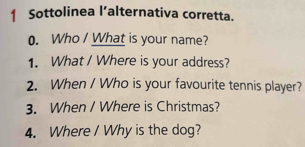 Sottolinea l’alternativa corretta. 
0. Who I What is your name? 
1. What / Where is your address? 
2. When / Who is your favourite tennis player? 
3. When / Where is Christmas? 
4. Where / Why is the dog?