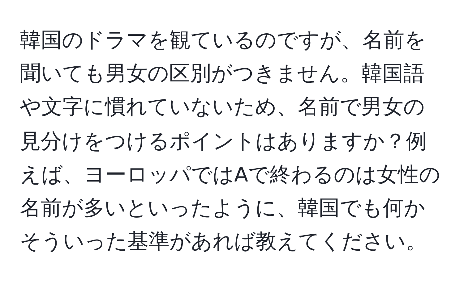 韓国のドラマを観ているのですが、名前を聞いても男女の区別がつきません。韓国語や文字に慣れていないため、名前で男女の見分けをつけるポイントはありますか？例えば、ヨーロッパではAで終わるのは女性の名前が多いといったように、韓国でも何かそういった基準があれば教えてください。