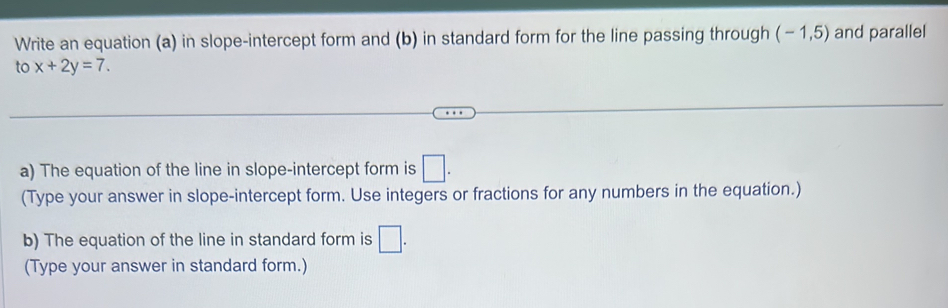 Write an equation (a) in slope-intercept form and (b) in standard form for the line passing through (-1,5) and parallel 
to x+2y=7. 
a) The equation of the line in slope-intercept form is □. 
(Type your answer in slope-intercept form. Use integers or fractions for any numbers in the equation.) 
b) The equation of the line in standard form is □. 
(Type your answer in standard form.)