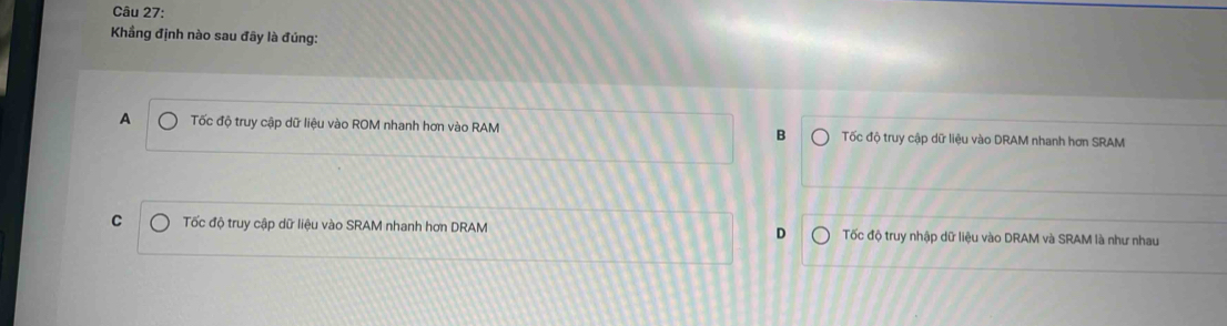 Khẳng định nào sau đây là đúng:
A Tốc độ truy cập dữ liệu vào ROM nhanh hơn vào RAM B Tốc độ truy cập dữ liệu vào DRAM nhanh hơn SRAM
C Tốc độ truy cập dữ liệu vào SRAM nhanh hơn DRAM D Tốc độ truy nhập dữ liệu vào DRAM và SRAM là như nhau