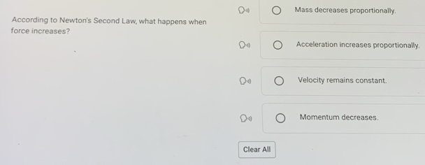 Mass decreases proportionally.
According to Newton's Second Law, what happens when
force increases?
Acceleration increases proportionally.
Velocity remains constant.
Momentum decreases.
Clear All