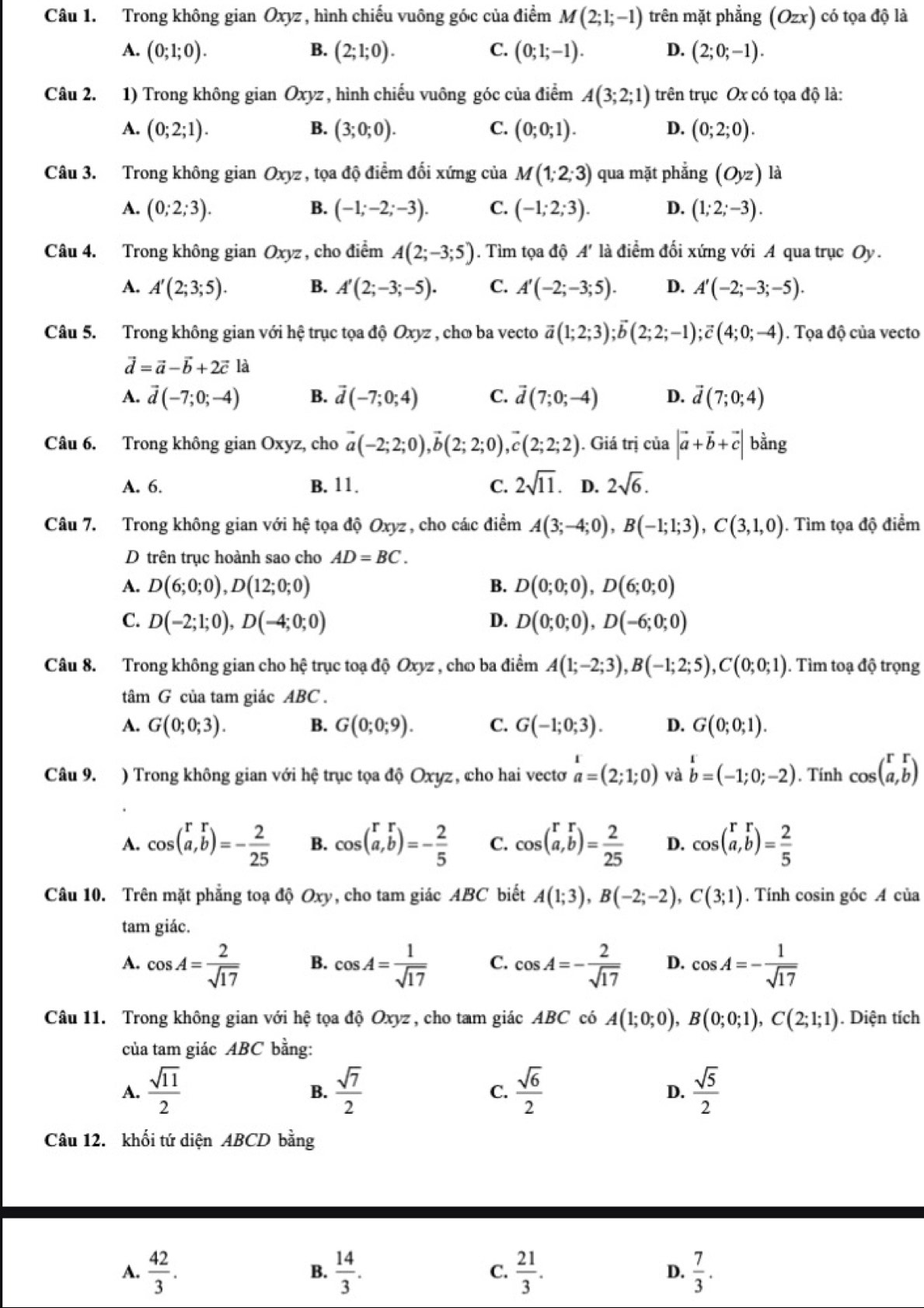 Trong không gian Oxyz , hình chiếu vuông gốc của điểm M(2;1;-1) trên mặt phẳng (Ozx) có tọa độ là
A. (0;1;0). B. (2;1;0). C. (0;1;-1). D. (2;0;-1).
Câu 2. 1) Trong không gian Oxyz, hình chiếu vuông góc của điểm A(3;2;1) trên trục Ox có tọa độ là:
A. (0;2;1). B. (3;0;0). C. (0;0;1). D. (0;2;0).
Câu 3. Trong không gian Oxyz, tọa độ điểm đối xứng của M(1;2;3) qua mặt phẳng (Oyz) là
A. (0;2;3). B. (-1;-2;-3). C. (-1;2;3). D. (1;2;-3).
Câu 4. Trong không gian Oxyz , cho điểm A(2;-3;5). Tìm tọa độ A' * là điểm đối xứng với A qua trục Oy.
A. A'(2;3;5). B. A'(2;-3;-5). C. A'(-2;-3;5). D. A'(-2;-3;-5).
Câu 5. Trong không gian với hệ trục tọa độ Oxyz , chơ ba vecto vector a(1;2;3);vector b(2;2;-1);vector c(4;0;-4). Tọa độ của vecto
vector d=vector a-vector b+2vector clhat a
A. vector d(-7;0;-4) B. vector d(-7;0;4) C. vector d(7;0;-4) D. vector d(7;0;4)
Câu 6. Trong không gian Oxyz, cho vector a(-2;2;0),vector b(2;2;0),vector c(2;2;2). Giá trị của |vector a+vector b+vector c| bằng
A. 6. B. 11. C. 2sqrt(11). D. 2sqrt(6).
Câu 7. Trong không gian với hệ tọa độ Oxyz , cho các điểm A(3;-4;0),B(-1;1;3),C(3,1,0) ). Tìm tọa độ điểm
D trên trục hoành sao cho AD=BC.
A. D(6;0;0),D(12;0;0) B. D(0;0;0),D(6;0;0)
C. D(-2;1;0),D(-4;0;0) D. D(0;0;0),D(-6;0;0)
Câu 8. Trong không gian cho hệ trục toạ độ Oxyz , cho ba điểm A(1;-2;3),B(-1;2;5),C(0;0;1). Tìm toạ độ trọng
tâm G của tam giác ABC .
A. G(0;0;3). B. G(0;0;9). C. G(-1;0;3). D. G(0;0;1).
Câu 9. ) Trong không gian với hệ trục tọa độ Oxyz, cho hai vectơ a=(2;endarray =(2;1;0) và b=(-1;0;-2). Tính cos beginpmatrix r&r a,bendpmatrix
A. cos (beginarrayr rr a,bendarray )=- 2/25  B. cos (beginarrayr rr a,bendarray )=- 2/5  C. cos (beginarrayr rr a,bendarray )= 2/25  D. cos (a,b)= 2/5 
Câu 10. Trên mặt phẳng toạ độ Oxy, cho tam giác ABC biết A(1;3),B(-2;-2),C(3;1). Tính cosin góc A của
tam giác.
A. cos A= 2/sqrt(17)  B. cos A= 1/sqrt(17)  C. cos A=- 2/sqrt(17)  D. cos A=- 1/sqrt(17) 
Câu 11. Trong không gian với hệ tọa độ Oxyz, cho tam giác ABC có A(1;0;0),B(0;0;1),C(2;1;1). Diện tích
của tam giác ABC bằng:
A.  sqrt(11)/2   sqrt(7)/2   sqrt(6)/2  D.  sqrt(5)/2 
B.
C.
Câu 12. khối tứ diện ABCD bằng
A.  42/3 .  14/3 .  21/3 .  7/3 .
B.
C.
D.