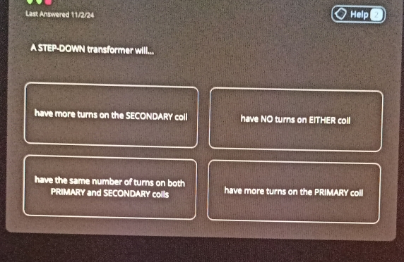 Last Answered 11/2/24 Help
A STEP-DOWN transformer will...
have more turns on the SECONDARY coll have NO turns on EITHER coll
have the same number of turns on both have more turns on the PRIMARY coll
PRIMARY and SECONDARY colls