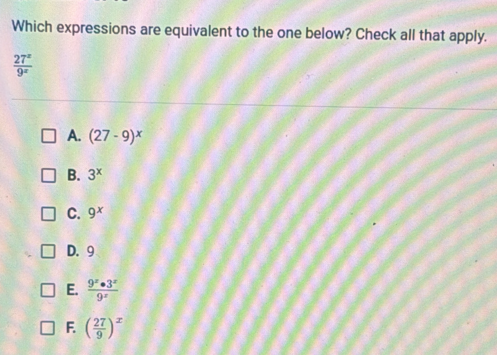 Which expressions are equivalent to the one below? Check all that apply.
 27^x/9^x 
A. (27-9)^x
B. 3^x
C. 9^x
D. 9
E.  9^x· 3^x/9^x 
F. ( 27/9 )^x