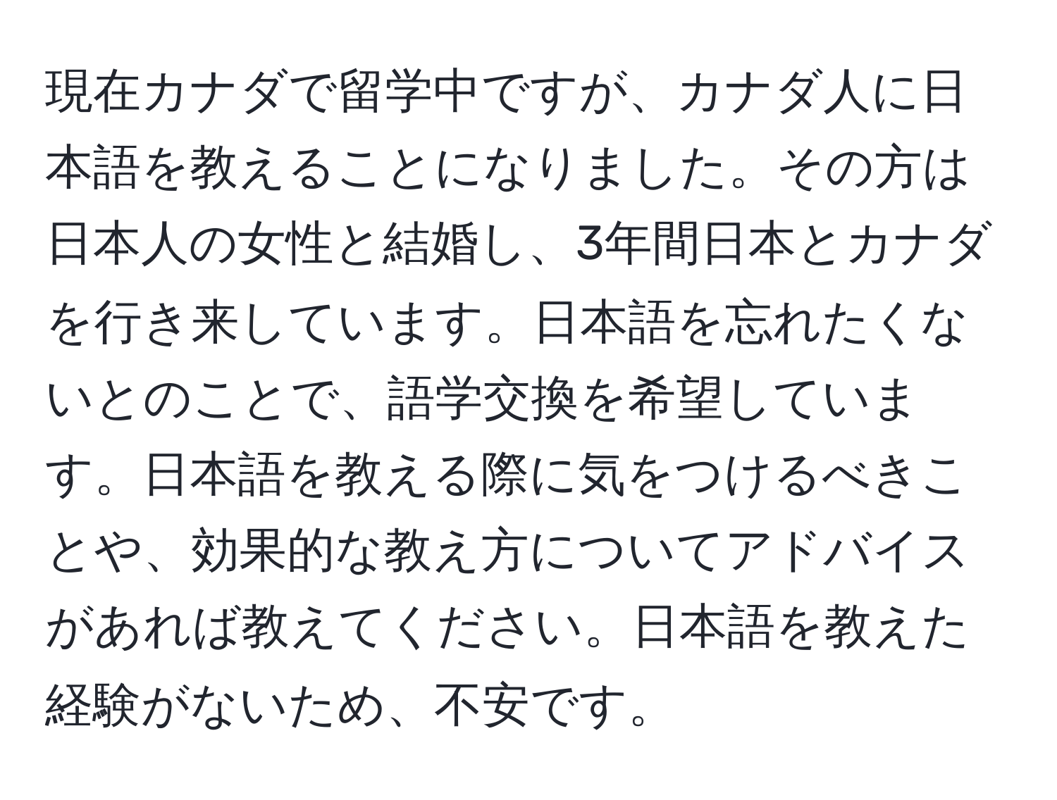 現在カナダで留学中ですが、カナダ人に日本語を教えることになりました。その方は日本人の女性と結婚し、3年間日本とカナダを行き来しています。日本語を忘れたくないとのことで、語学交換を希望しています。日本語を教える際に気をつけるべきことや、効果的な教え方についてアドバイスがあれば教えてください。日本語を教えた経験がないため、不安です。