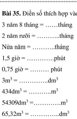 Điền số thích hợp vào 
3 năm 8 tháng = _ tháng 
2 năm rưỡi = _tháng 
Nửa năm = _tháng 
1,5 - iờ = _phút 
0, 1 5 giờ = _phút
3m^3= _ dm^3
434dm^3= _ m^3
54309dm^3= _ m^3
65,32m^3= _ . dm^3