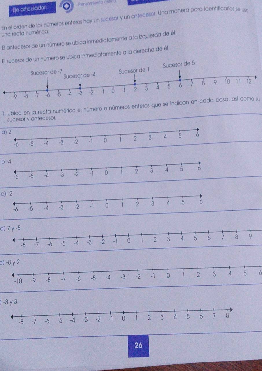 Eje articulador: Pensamiento crítico 
En el orden de los números enteros hay un sucesor y un antecesor. Una manera para identificarios se usa 
una recta numérica. 
El antecesor de un número se ubica inmediatamente a la izquierda de él. 
El sucesor de un número se ubica inmediatamente a la derecha de él. 
1. Ubica en la recta numérica el número o números enteros que se indican en cada caso, así como su 
sucesor y antecesor. 
a) 2
b -4
c) -2
d) 7 γ -5
) -8 y 2
6
) -3 y 3
26