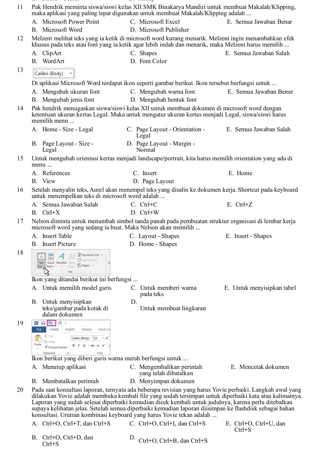 Pak Hendrik meminta siswa/siswi kelas XII SMK Binakarya Mandiri untuk membuat Makalah/Klipping,
maka aplikasi yang paling tepat digunakan untuk membuat Makalah/Klipping adalah ...
A. Microsoft Power Point C. Microsoft Excel E. Semua Jawaban Benar
B. Microsoft Word D. Microsoft Publisher
12 Melzent melihat teks yang ia ketik di microsoft word kurang menarik. Melzent ingin menambahkan efek
khusus pada teks atau font yang ia ketik agar lebih indah dan menarik, maka Melzent harus memilih ...
A. ClipArt C. Shapes E. Semua Jawaban Salah
B. WordArt D. Font Color
13 Calibri (Body)
Di aplikasi Microsoft Word terdapat ikon seperti gambar berikut. Ikon tersebut berfungsi untuk ...
A. Mengubah ukuran font C. Mengubah warna font E. Semua Jawaban Benar
B. Mengubah jenis font D. Mengubah bentuk font
14 Pak hendrik menugaskan siswa/siswi kelas XII untuk membuat dokumen di microsoft word dengan
ketentuan ukuran kertas Legal. Maka untuk mengatur ukuran kertas menjadi Legal, siswa/siswi harus
memilih menu ...
A. Home - Size - Legal C. Page Layout - Orientation - E. Semua Jawaban Salah
Legal
B. Page Layout - Size - D. Page Layout - Margin -
Legal Normal
15 Untuk mengubah orientasi kertas menjadi landscape/portrait, kita harus memilih orientation yang ada di
menu ...
A. References C. Insert E. Home
B. View D. Page Layout
16 Setelah menyalin teks, Aurel akan menempel teks yang disalin ke dokumen kerja. Shortcut pada keyboard
untuk menempelkan teks di microsoft word adalah ...
A. Semua Jawaban Salah C. Ctrl+C E. Ctrl+Z
B. Ctrl+X D. Ctrl+W
17 Nelson diminta untuk menambah simbol tanda panah pada pembuatan struktur organisasi di lembar kerja
microsoft word yang sedang ia buat. Maka Nelson akan memilih ...
A. Insert Table C. Layout - Shapes E. Insert - Shapes
B. Insert Picture D. Home - Shapes
18
Ikon yang ditandai berikut ini berfungsi ...
A. Untuk memilih model garis C. Untuk memberi warna E. Untuk menyisipkan tabel
pada teks
B. Untuk menyisipkan D.
teks/gambar pada kotak di Untuk membuat lingkaran
dalam dokumen
19
Ikon berikut yang diberi garis warna merah berfungsi untuk ...
A. Menutup aplikasi C. Mengembalikan perintah E. Mencetak dokumen
yang telah dibatalkan
B. Membatalkan perintah D. Menyimpan dokumen
20 Pada saat konsultasi laporan, ternyata ada beberapa revisian yang harus Yovie perbaiki. Langkah awal yang
dilakukan Yovie adalah membuka kembali file yang sudah tersimpan untuk diperbaiki kata atau kalimatnya.
Laporan yang sudah selesai diperbaiki kemudian dicek kembali untuk judulnya, karena perlu ditebalkan
supaya kelihatan jelas. Setelah semua diperbaiki kemudian laporan diisimpan ke flashdisk sebagai bahan
konsultasi. Urutran kombinasi keyboard yang harus Yovie tekan adalah ...
A. Ctrl+O,Ctrl+T , dan Ctrl+S C. Ctrl+O,Ctrl+I,danCtrl+S E. Ctrl+O,Ctrl+U , dan
Ctrl+S
B. Ctrl+O,Ctrl+D , dan D. Ctrl+O,Ctrl+B,danCtrl+S
Ctrl+S