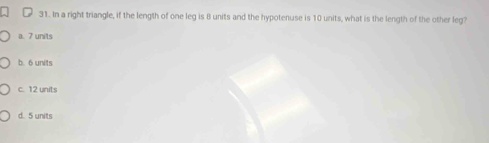 In a right triangle, if the length of one leg is 8 units and the hypotenuse is 10 units, what is the length of the other leg?
a. 7 units
b. 6 units
c. 12 units
d. 5 units